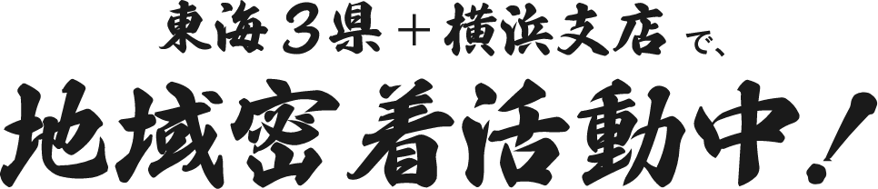 東海3県＋横浜支店で、地域密着活動中！