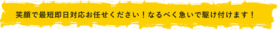 笑顔で最短即日対応お任せください！なるべく急いで駆けつけます！