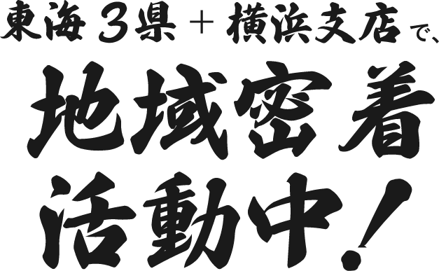 東海3県＋横浜支店で、地域密着活動中！