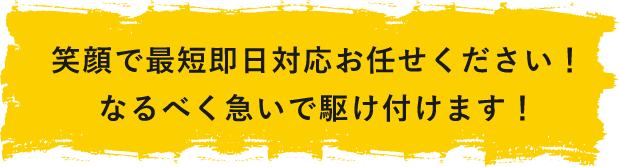 笑顔で最短即日対応お任せください！なるべく急いで駆けつけます！