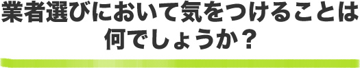 業者選びにおいて気をつけることは何でしょうか？