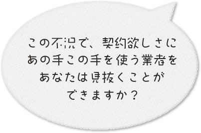 この不況で契約欲しさにあの手この手を使う業者をあなたは見抜けますか？
