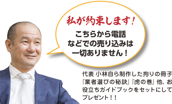 私が約束します！代表小林自ら制作した拘りの冊子『業者選びの秘訣』『虎の巻』他、お役立ちガイドブックをセットにしてプレゼント！！